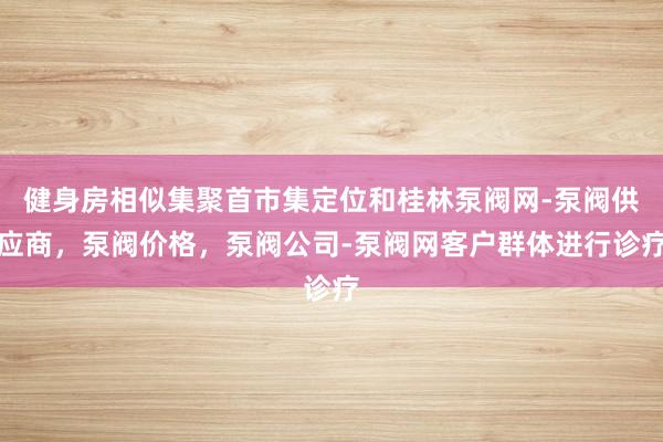健身房相似集聚首市集定位和桂林泵阀网-泵阀供应商，泵阀价格，泵阀公司-泵阀网客户群体进行诊疗