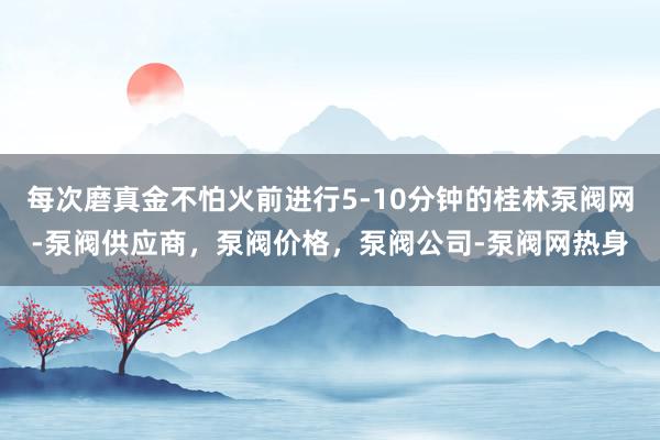 每次磨真金不怕火前进行5-10分钟的桂林泵阀网-泵阀供应商，泵阀价格，泵阀公司-泵阀网热身