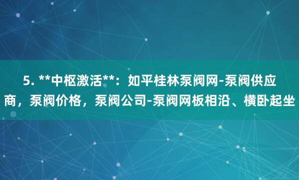 5. **中枢激活**：如平桂林泵阀网-泵阀供应商，泵阀价格，泵阀公司-泵阀网板相沿、横卧起坐
